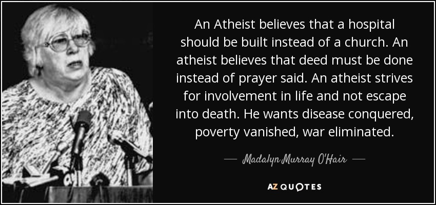 An Atheist believes that a hospital should be built instead of a church. An atheist believes that deed must be done instead of prayer said. An atheist strives for involvement in life and not escape into death. He wants disease conquered, poverty vanished, war eliminated. - Madalyn Murray O'Hair