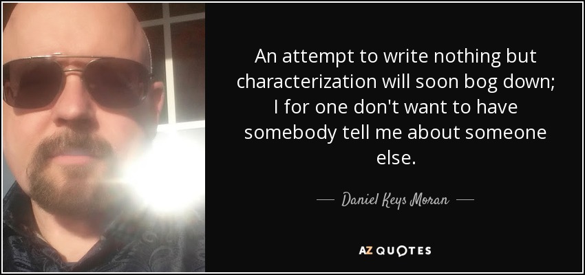 An attempt to write nothing but characterization will soon bog down; I for one don't want to have somebody tell me about someone else. - Daniel Keys Moran