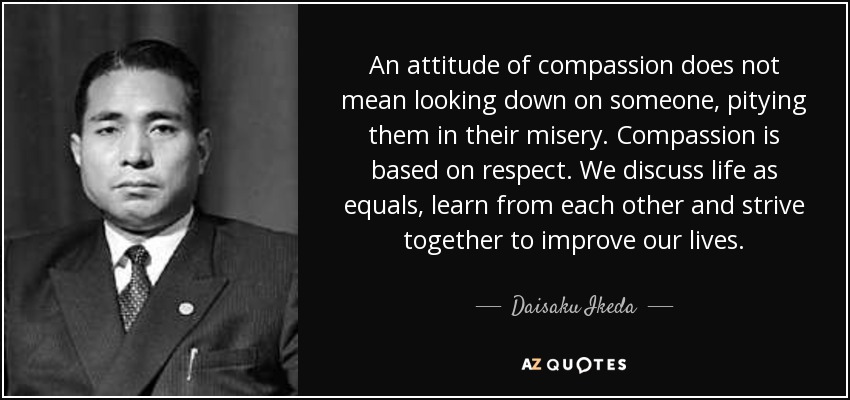 An attitude of compassion does not mean looking down on someone, pitying them in their misery. Compassion is based on respect. We discuss life as equals, learn from each other and strive together to improve our lives. - Daisaku Ikeda