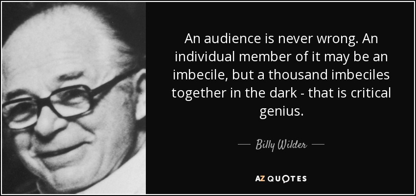 An audience is never wrong. An individual member of it may be an imbecile, but a thousand imbeciles together in the dark - that is critical genius. - Billy Wilder