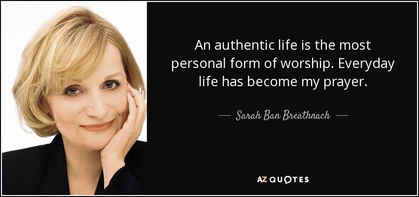 An authentic life is the most personal form of worship. Everyday life has become my prayer. - Sarah Ban Breathnach