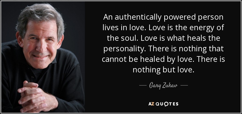 An authentically powered person lives in love. Love is the energy of the soul. Love is what heals the personality. There is nothing that cannot be healed by love. There is nothing but love. - Gary Zukav