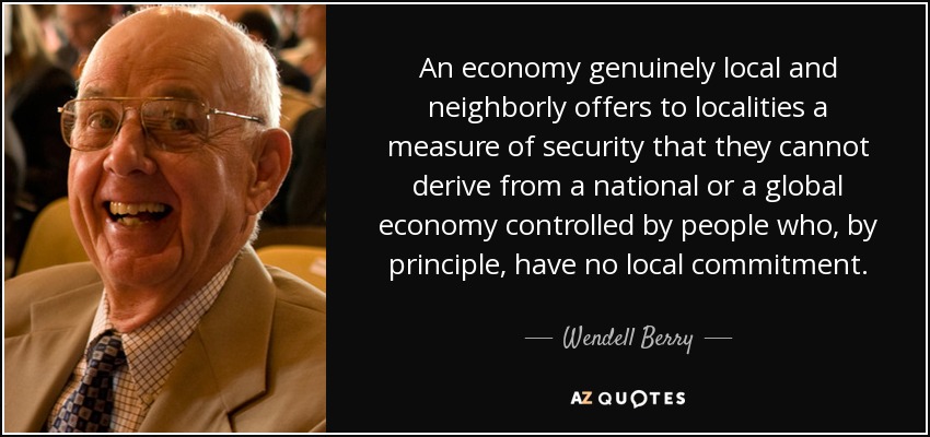 An economy genuinely local and neighborly offers to localities a measure of security that they cannot derive from a national or a global economy controlled by people who, by principle, have no local commitment. - Wendell Berry