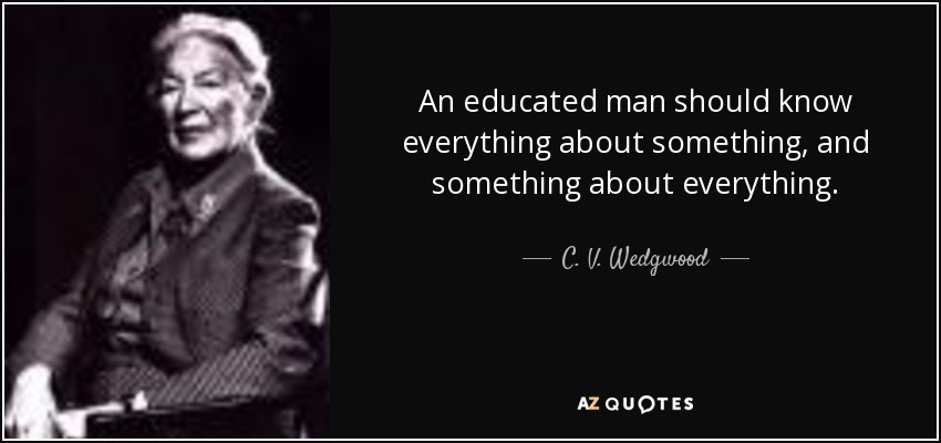 An educated man should know everything about something, and something about everything. - C. V. Wedgwood