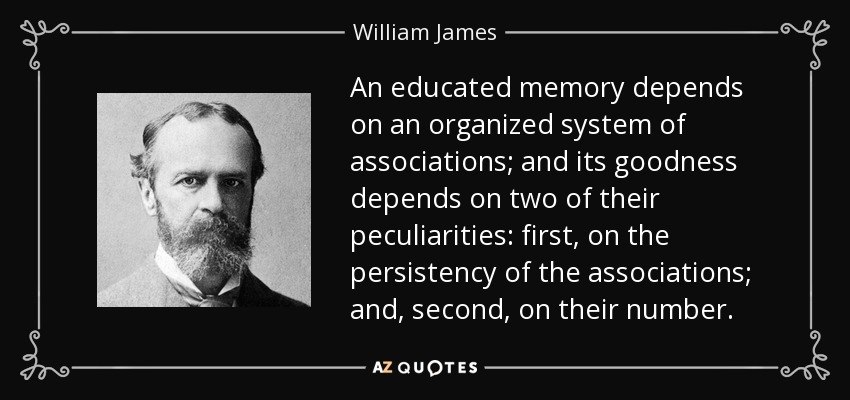 An educated memory depends on an organized system of associations; and its goodness depends on two of their peculiarities: first, on the persistency of the associations; and, second, on their number. - William James