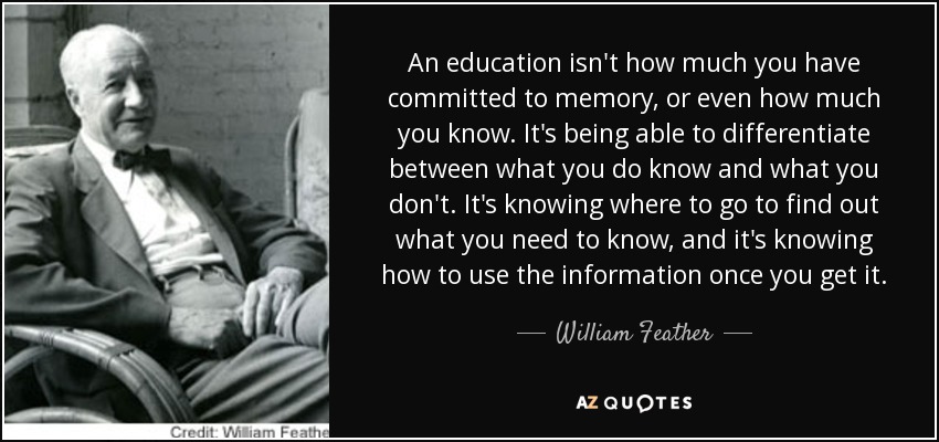 An education isn't how much you have committed to memory, or even how much you know. It's being able to differentiate between what you do know and what you don't. It's knowing where to go to find out what you need to know, and it's knowing how to use the information once you get it. - William Feather