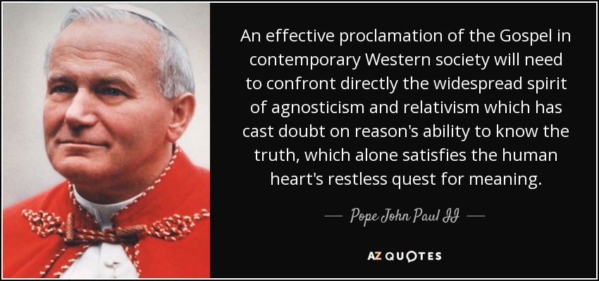 An effective proclamation of the Gospel in contemporary Western society will need to confront directly the widespread spirit of agnosticism and relativism which has cast doubt on reason's ability to know the truth, which alone satisfies the human heart's restless quest for meaning. - Pope John Paul II
