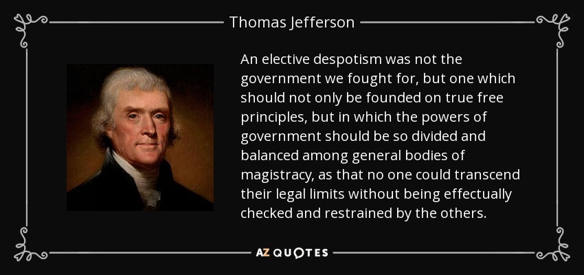 An elective despotism was not the government we fought for, but one which should not only be founded on true free principles, but in which the powers of government should be so divided and balanced among general bodies of magistracy, as that no one could transcend their legal limits without being effectually checked and restrained by the others. - Thomas Jefferson