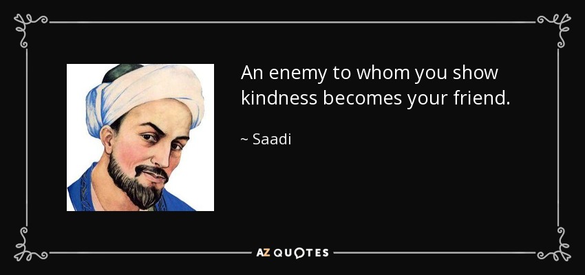 An enemy to whom you show kindness becomes your friend. - Saadi
