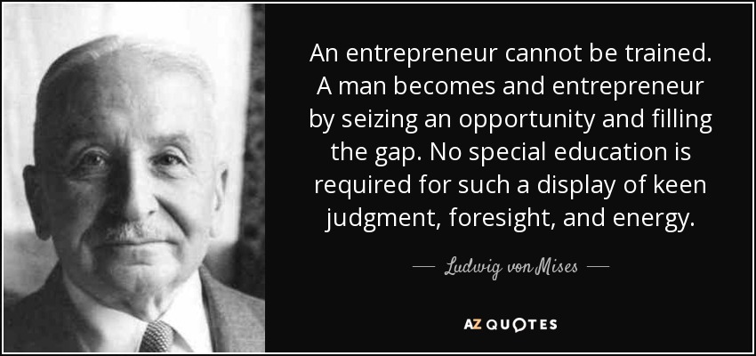 An entrepreneur cannot be trained. A man becomes and entrepreneur by seizing an opportunity and filling the gap. No special education is required for such a display of keen judgment, foresight, and energy. - Ludwig von Mises