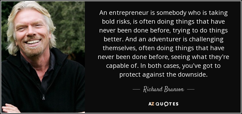 An entrepreneur is somebody who is taking bold risks, is often doing things that have never been done before, trying to do things better. And an adventurer is challenging themselves, often doing things that have never been done before, seeing what they're capable of. In both cases, you've got to protect against the downside. - Richard Branson
