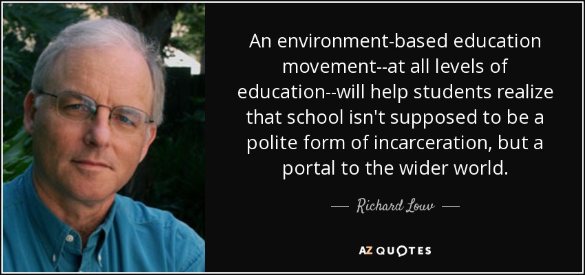 An environment-based education movement--at all levels of education--will help students realize that school isn't supposed to be a polite form of incarceration, but a portal to the wider world. - Richard Louv