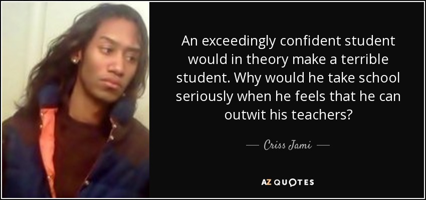 An exceedingly confident student would in theory make a terrible student. Why would he take school seriously when he feels that he can outwit his teachers? - Criss Jami