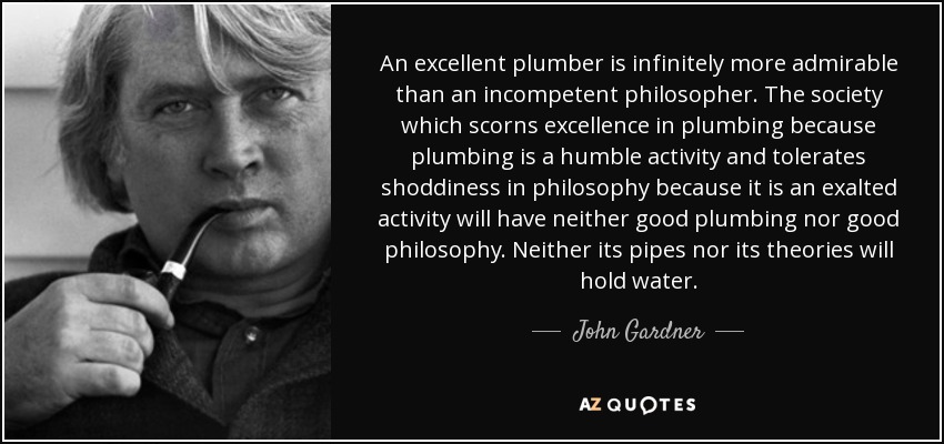 An excellent plumber is infinitely more admirable than an incompetent philosopher. The society which scorns excellence in plumbing because plumbing is a humble activity and tolerates shoddiness in philosophy because it is an exalted activity will have neither good plumbing nor good philosophy. Neither its pipes nor its theories will hold water. - John Gardner