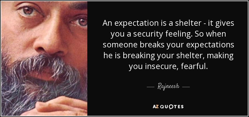 An expectation is a shelter - it gives you a security feeling. So when someone breaks your expectations he is breaking your shelter, making you insecure, fearful. - Rajneesh