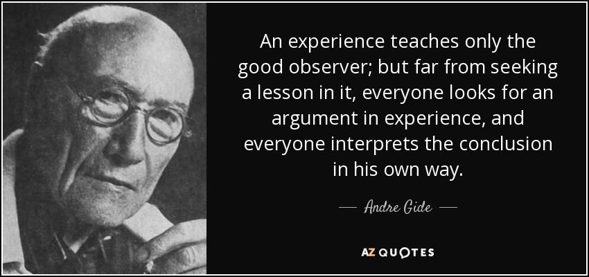 An experience teaches only the good observer; but far from seeking a lesson in it, everyone looks for an argument in experience, and everyone interprets the conclusion in his own way. - Andre Gide