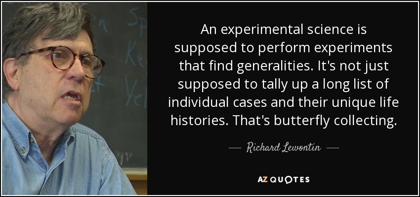 An experimental science is supposed to perform experiments that find generalities. It's not just supposed to tally up a long list of individual cases and their unique life histories. That's butterfly collecting. - Richard Lewontin