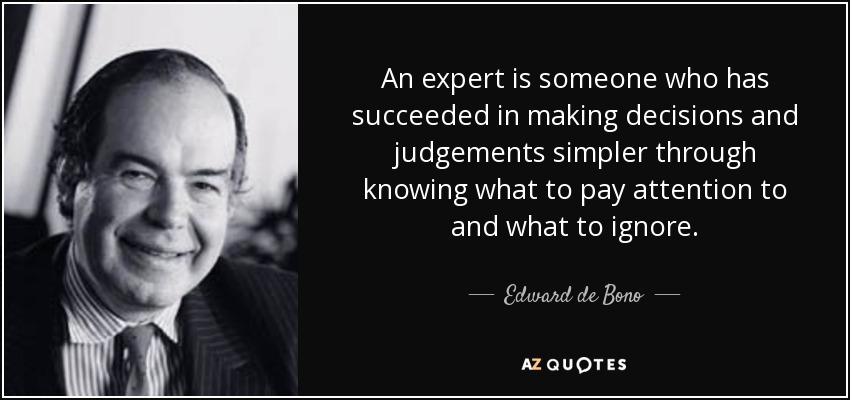 An expert is someone who has succeeded in making decisions and judgements simpler through knowing what to pay attention to and what to ignore. - Edward de Bono