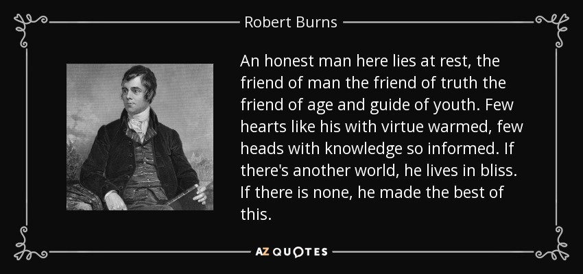 An honest man here lies at rest, the friend of man the friend of truth the friend of age and guide of youth. Few hearts like his with virtue warmed, few heads with knowledge so informed. If there's another world, he lives in bliss. If there is none, he made the best of this. - Robert Burns