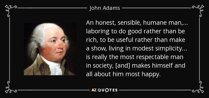 An honest, sensible, humane man, . . . laboring to do good rather than be rich, to be useful rather than make a show, living in modest simplicity . . . is really the most respectable man in society, [and] makes himself and all about him most happy. - John Adams