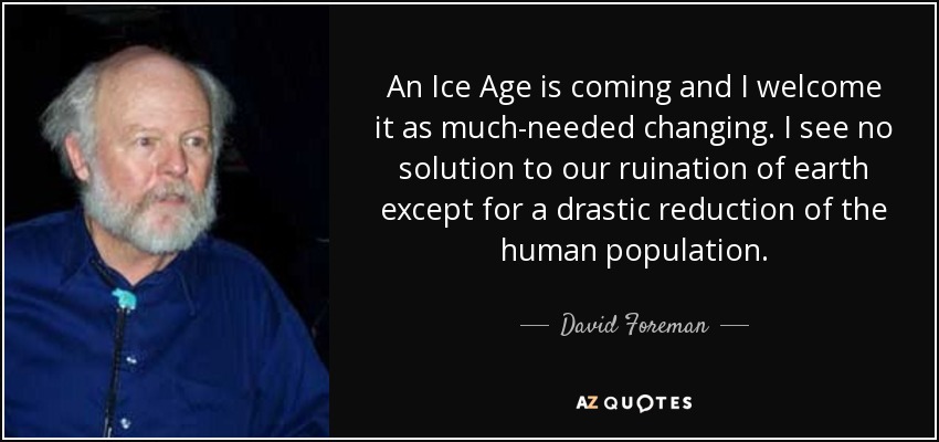 An Ice Age is coming and I welcome it as much-needed changing. I see no solution to our ruination of earth except for a drastic reduction of the human population. - David Foreman