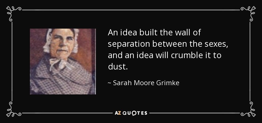 An idea built the wall of separation between the sexes, and an idea will crumble it to dust. - Sarah Moore Grimke