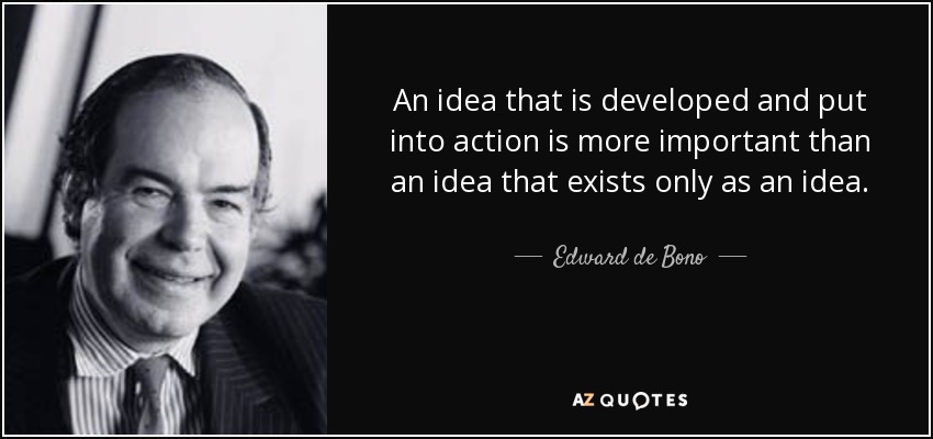 An idea that is developed and put into action is more important than an idea that exists only as an idea. - Edward de Bono