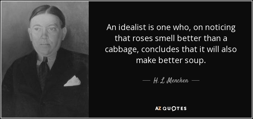 An idealist is one who, on noticing that roses smell better than a cabbage, concludes that it will also make better soup. - H. L. Mencken