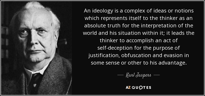 An ideology is a complex of ideas or notions which represents itself to the thinker as an absolute truth for the interpretation of the world and his situation within it; it leads the thinker to accomplish an act of self-deception for the purpose of justification, obfuscation and evasion in some sense or other to his advantage. - Karl Jaspers