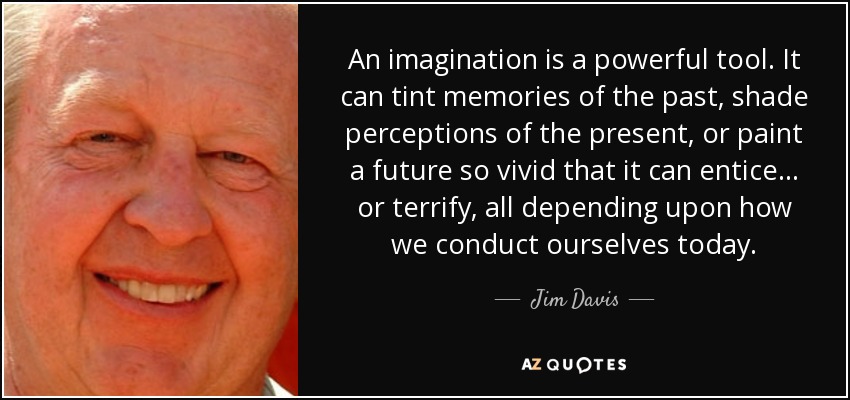 An imagination is a powerful tool. It can tint memories of the past, shade perceptions of the present, or paint a future so vivid that it can entice... or terrify, all depending upon how we conduct ourselves today. - Jim Davis