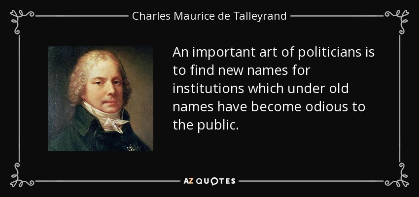 An important art of politicians is to find new names for institutions which under old names have become odious to the public. - Charles Maurice de Talleyrand