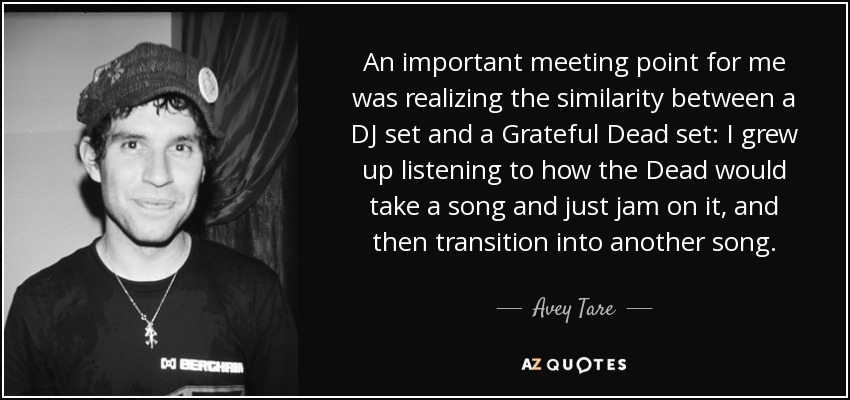 An important meeting point for me was realizing the similarity between a DJ set and a Grateful Dead set: I grew up listening to how the Dead would take a song and just jam on it, and then transition into another song. - Avey Tare