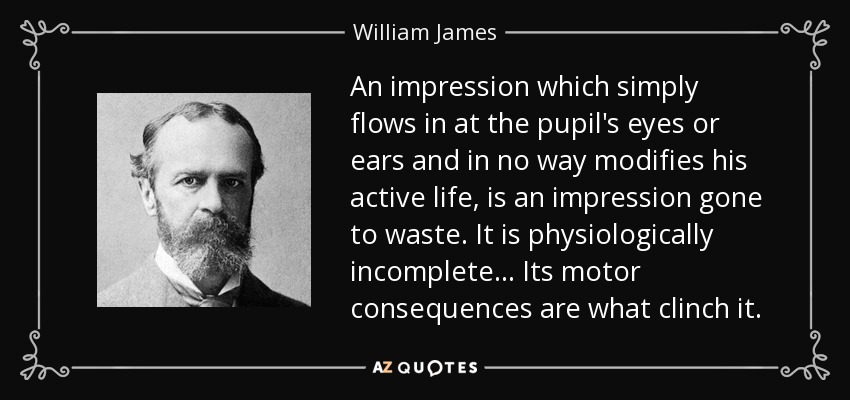 An impression which simply flows in at the pupil's eyes or ears and in no way modifies his active life, is an impression gone to waste. It is physiologically incomplete... Its motor consequences are what clinch it. - William James