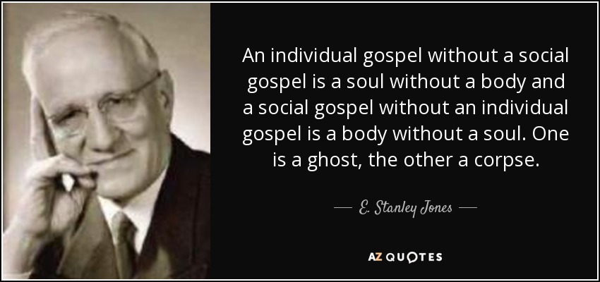 An individual gospel without a social gospel is a soul without a body and a social gospel without an individual gospel is a body without a soul. One is a ghost, the other a corpse. - E. Stanley Jones