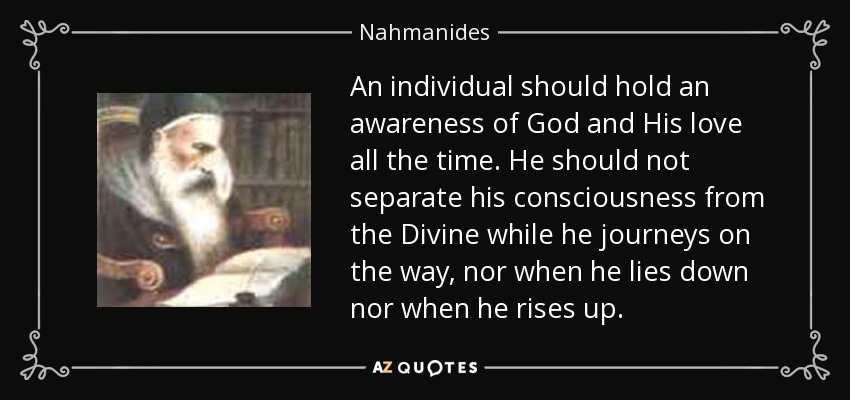 An individual should hold an awareness of God and His love all the time. He should not separate his consciousness from the Divine while he journeys on the way, nor when he lies down nor when he rises up. - Nahmanides