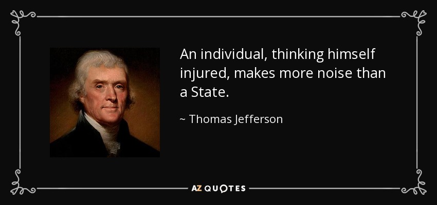 An individual, thinking himself injured, makes more noise than a State. - Thomas Jefferson