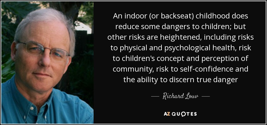 An indoor (or backseat) childhood does reduce some dangers to children; but other risks are heightened, including risks to physical and psychological health, risk to children's concept and perception of community, risk to self-confidence and the ability to discern true danger - Richard Louv