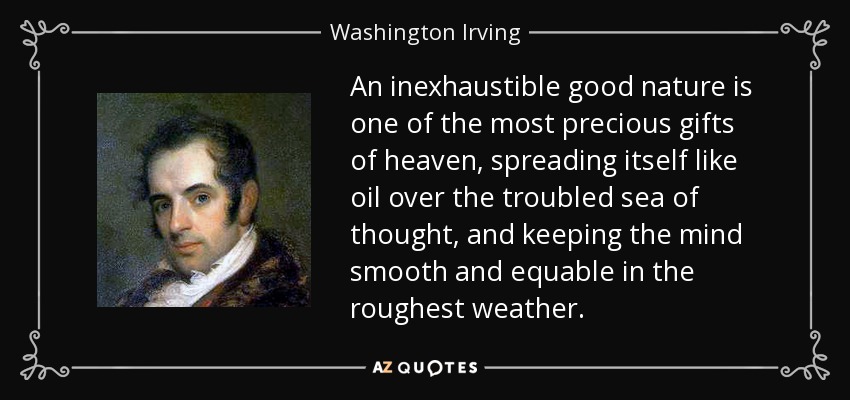 An inexhaustible good nature is one of the most precious gifts of heaven, spreading itself like oil over the troubled sea of thought, and keeping the mind smooth and equable in the roughest weather. - Washington Irving