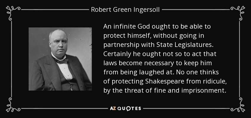 An infinite God ought to be able to protect himself, without going in partnership with State Legislatures. Certainly he ought not so to act that laws become necessary to keep him from being laughed at. No one thinks of protecting Shakespeare from ridicule, by the threat of fine and imprisonment. - Robert Green Ingersoll
