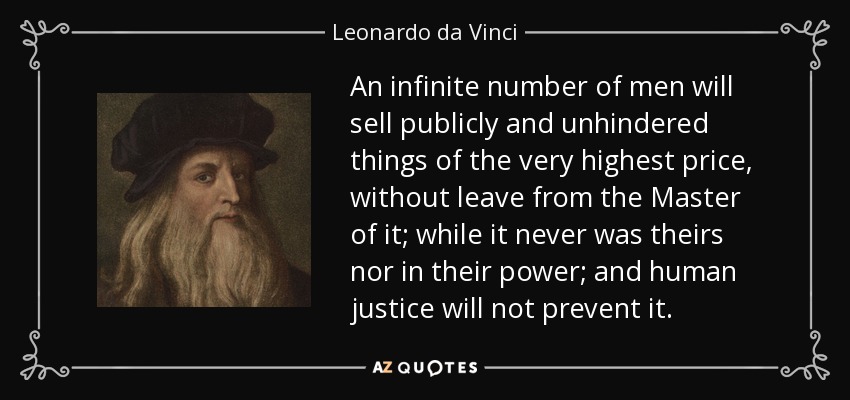 An infinite number of men will sell publicly and unhindered things of the very highest price, without leave from the Master of it; while it never was theirs nor in their power; and human justice will not prevent it. - Leonardo da Vinci