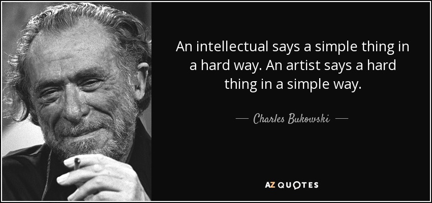 An intellectual says a simple thing in a hard way. An artist says a hard thing in a simple way. - Charles Bukowski