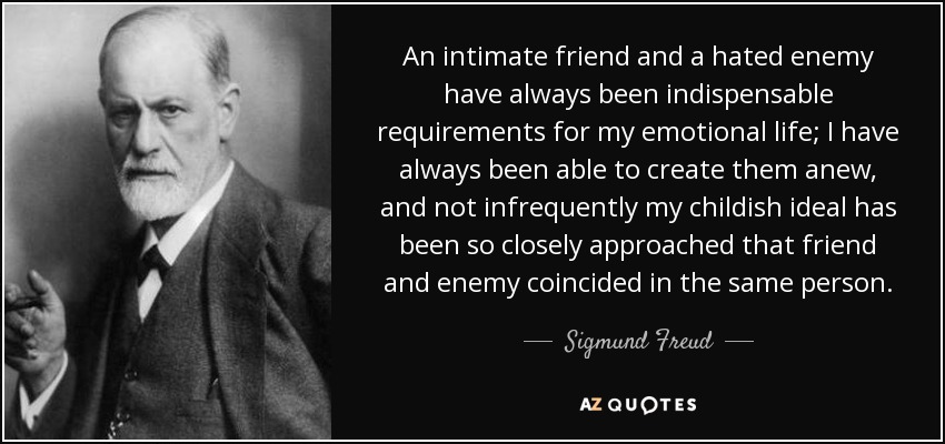 An intimate friend and a hated enemy have always been indispensable requirements for my emotional life; I have always been able to create them anew, and not infrequently my childish ideal has been so closely approached that friend and enemy coincided in the same person. - Sigmund Freud