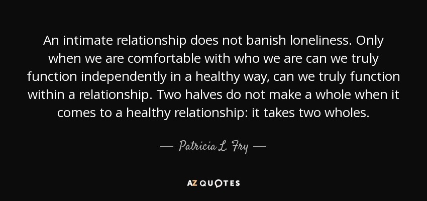 An intimate relationship does not banish loneliness. Only when we are comfortable with who we are can we truly function independently in a healthy way, can we truly function within a relationship. Two halves do not make a whole when it comes to a healthy relationship: it takes two wholes. - Patricia L. Fry