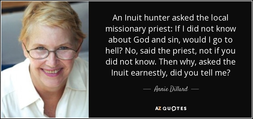 An Inuit hunter asked the local missionary priest: If I did not know about God and sin, would I go to hell? No, said the priest, not if you did not know. Then why, asked the Inuit earnestly, did you tell me? - Annie Dillard