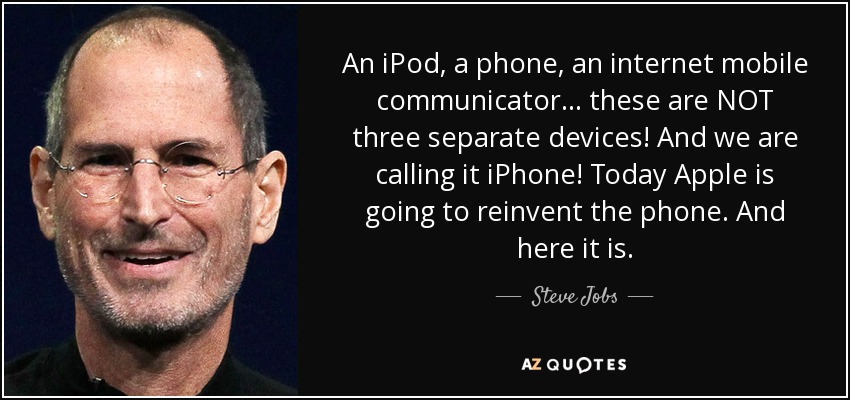 An iPod, a phone, an internet mobile communicator... these are NOT three separate devices! And we are calling it iPhone! Today Apple is going to reinvent the phone. And here it is. - Steve Jobs