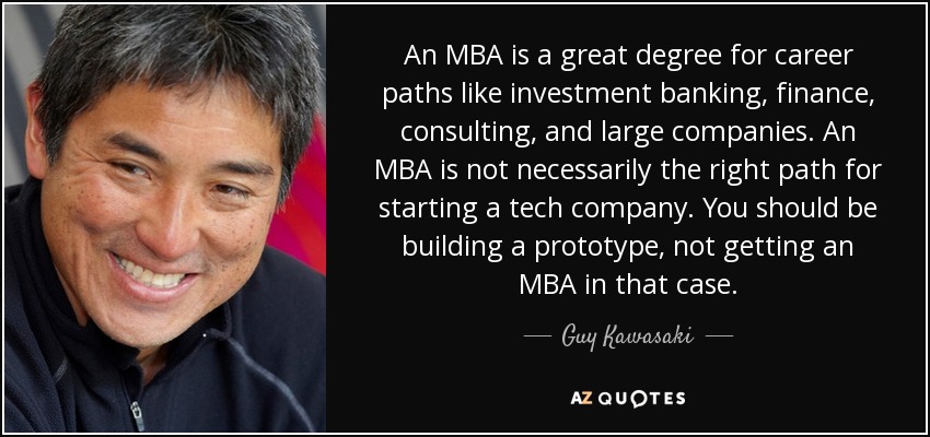 An MBA is a great degree for career paths like investment banking, finance, consulting, and large companies. An MBA is not necessarily the right path for starting a tech company. You should be building a prototype, not getting an MBA in that case. - Guy Kawasaki