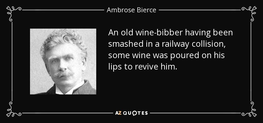 An old wine-bibber having been smashed in a railway collision, some wine was poured on his lips to revive him. - Ambrose Bierce