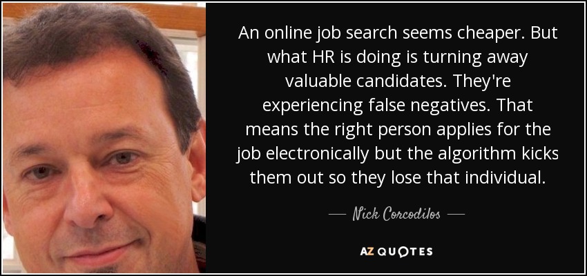 An online job search seems cheaper. But what HR is doing is turning away valuable candidates. They're experiencing false negatives. That means the right person applies for the job electronically but the algorithm kicks them out so they lose that individual. - Nick Corcodilos