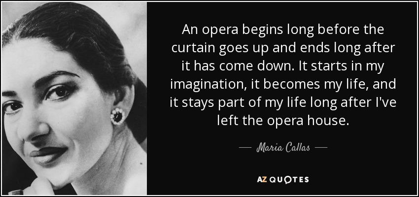 An opera begins long before the curtain goes up and ends long after it has come down. It starts in my imagination, it becomes my life, and it stays part of my life long after I've left the opera house. - Maria Callas