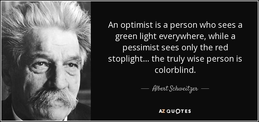 An optimist is a person who sees a green light everywhere, while a pessimist sees only the red stoplight... the truly wise person is colorblind. - Albert Schweitzer